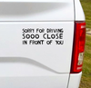 Sorry for driving so close in front of you Vinyl Car Decal Bumper Sticker. Let the drivers behind you know you don't like tailgaters with a little sarcastic humor. 6.5